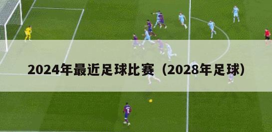 2024年最近足球比赛（2028年足球）