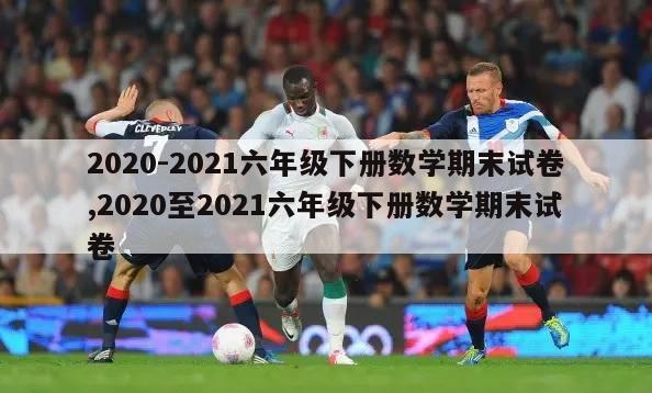 2020-2021六年级下册数学期末试卷,2020至2021六年级下册数学期末试卷